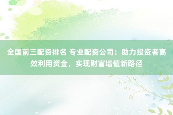 全国前三配资排名 专业配资公司：助力投资者高效利用资金，实现财富增值新路径