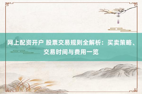 网上配资开户 股票交易规则全解析：买卖策略、交易时间与费用一览