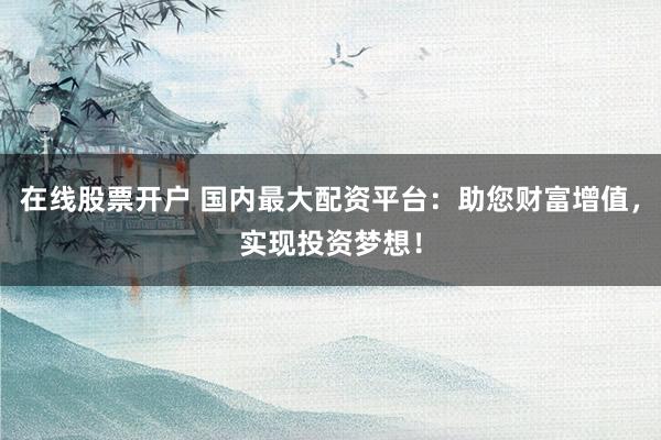 在线股票开户 国内最大配资平台：助您财富增值，实现投资梦想！