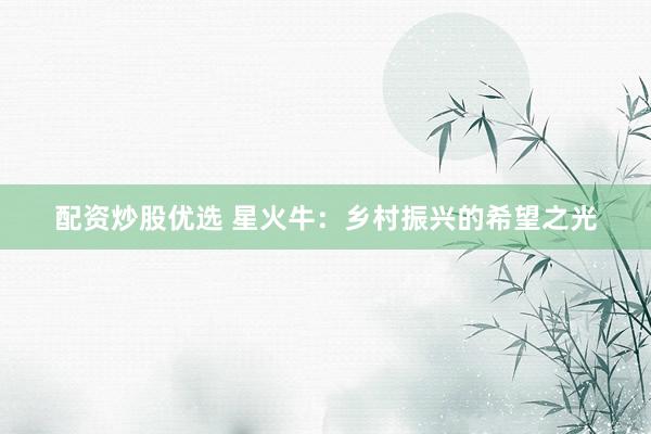 配资炒股优选 星火牛：乡村振兴的希望之光