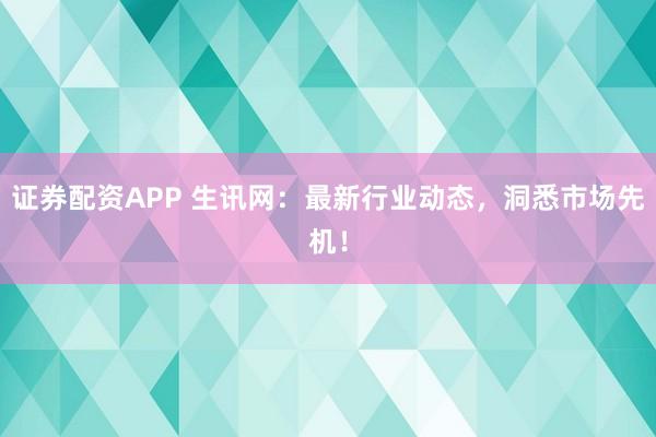 证券配资APP 生讯网：最新行业动态，洞悉市场先机！