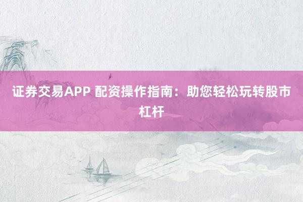 证券交易APP 配资操作指南：助您轻松玩转股市杠杆