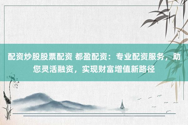 配资炒股股票配资 都盈配资：专业配资服务，助您灵活融资，实现财富增值新路径