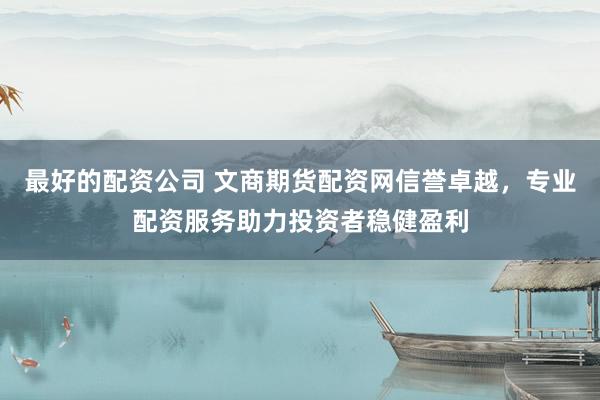最好的配资公司 文商期货配资网信誉卓越，专业配资服务助力投资者稳健盈利