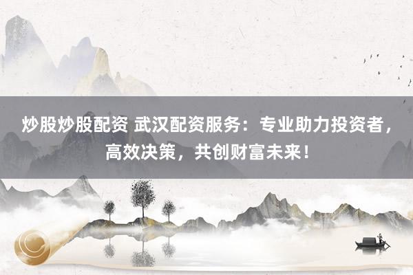 炒股炒股配资 武汉配资服务：专业助力投资者，高效决策，共创财富未来！