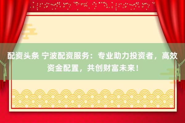 配资头条 宁波配资服务：专业助力投资者，高效资金配置，共创财富未来！