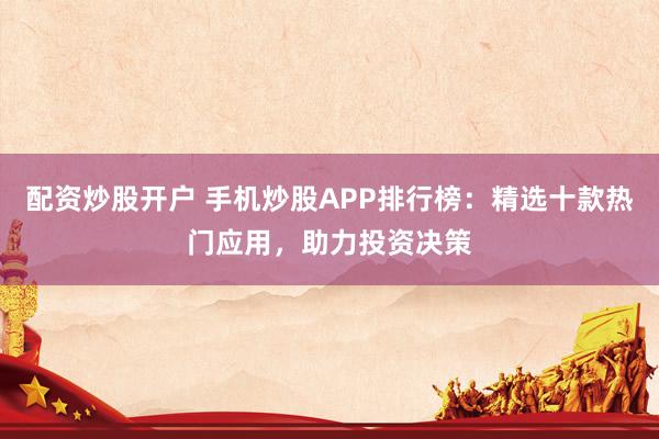配资炒股开户 手机炒股APP排行榜：精选十款热门应用，助力投资决策