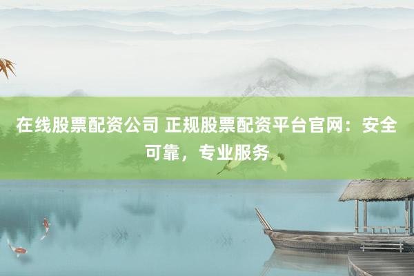 在线股票配资公司 正规股票配资平台官网：安全可靠，专业服务