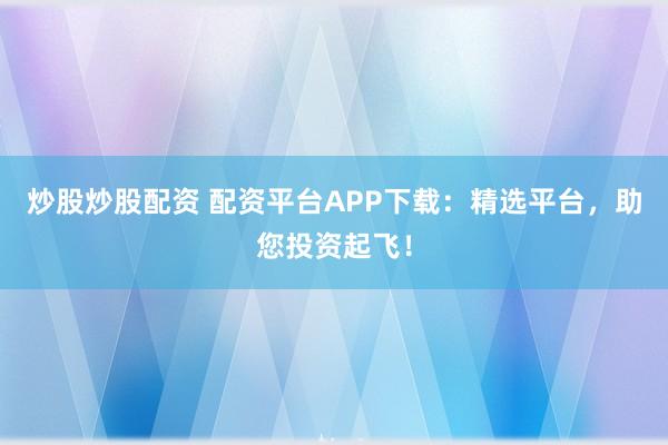 炒股炒股配资 配资平台APP下载：精选平台，助您投资起飞！
