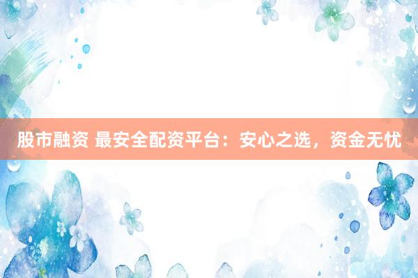 股市融资 最安全配资平台：安心之选，资金无忧