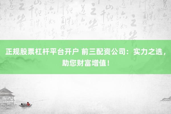 正规股票杠杆平台开户 前三配资公司：实力之选，助您财富增值！