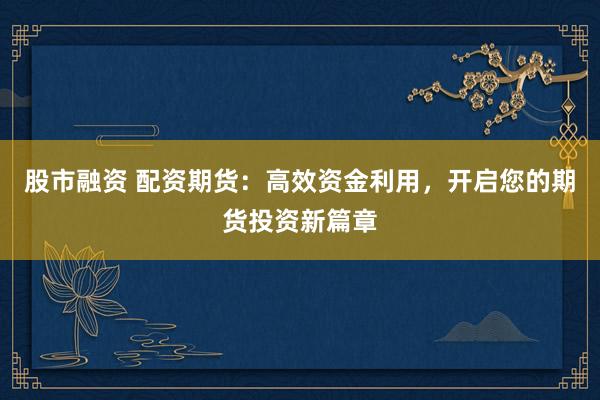 股市融资 配资期货：高效资金利用，开启您的期货投资新篇章