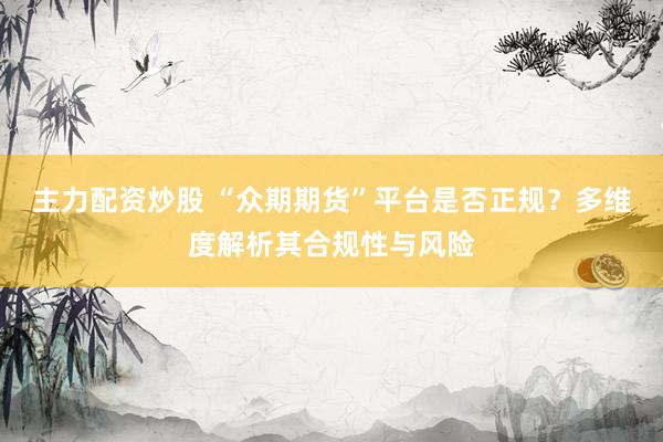 主力配资炒股 “众期期货”平台是否正规？多维度解析其合规性与风险