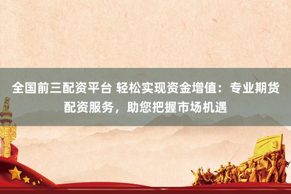 全国前三配资平台 轻松实现资金增值：专业期货配资服务，助您把握市场机遇