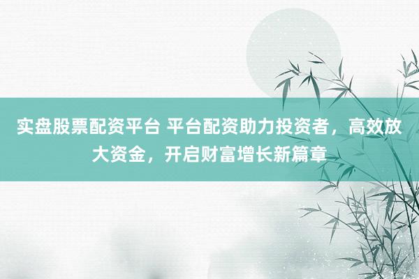 实盘股票配资平台 平台配资助力投资者，高效放大资金，开启财富增长新篇章
