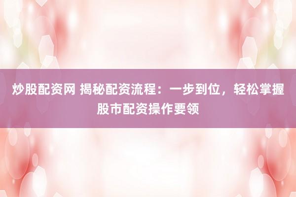 炒股配资网 揭秘配资流程：一步到位，轻松掌握股市配资操作要领