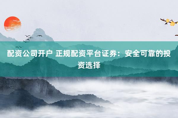 配资公司开户 正规配资平台证券：安全可靠的投资选择
