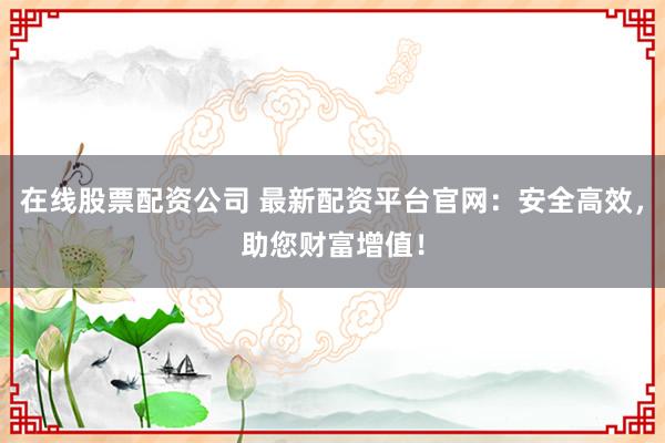 在线股票配资公司 最新配资平台官网：安全高效，助您财富增值！