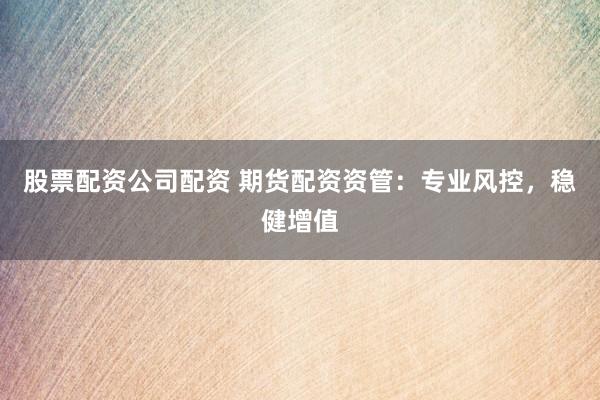 股票配资公司配资 期货配资资管：专业风控，稳健增值