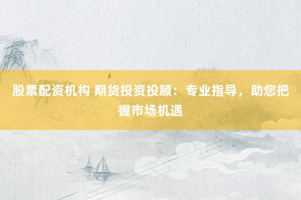 股票配资机构 期货投资投顾：专业指导，助您把握市场机遇