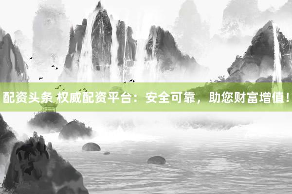 配资头条 权威配资平台：安全可靠，助您财富增值！