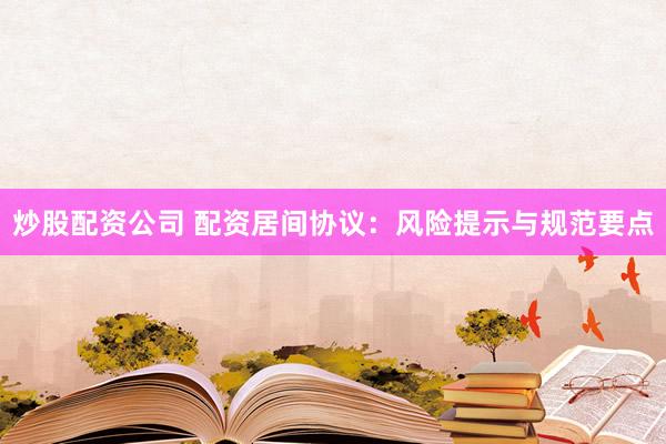 炒股配资公司 配资居间协议：风险提示与规范要点