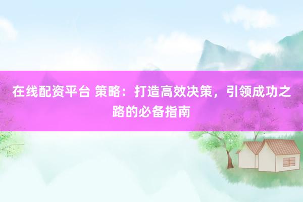 在线配资平台 策略：打造高效决策，引领成功之路的必备指南