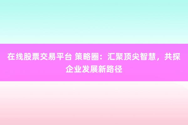 在线股票交易平台 策略圈：汇聚顶尖智慧，共探企业发展新路径