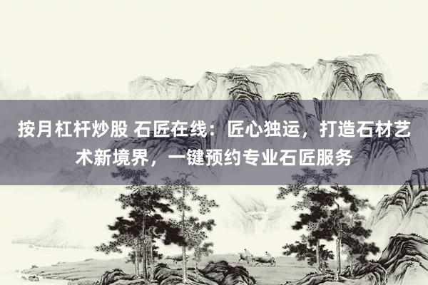 按月杠杆炒股 石匠在线：匠心独运，打造石材艺术新境界，一键预约专业石匠服务