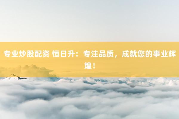 专业炒股配资 恒日升：专注品质，成就您的事业辉煌！