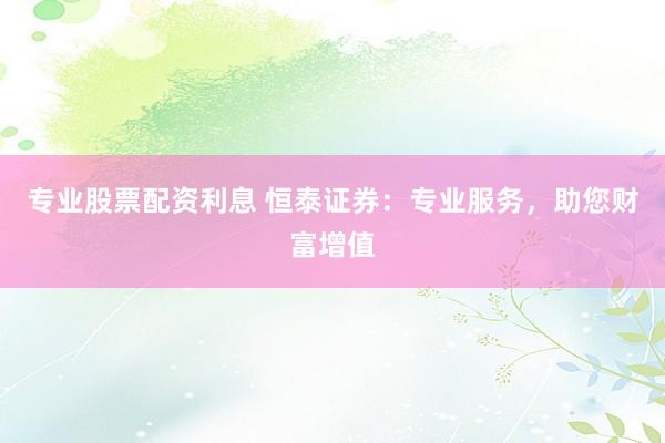 专业股票配资利息 恒泰证券：专业服务，助您财富增值