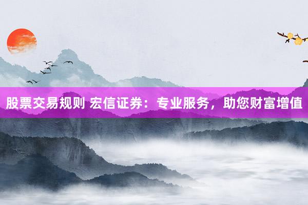 股票交易规则 宏信证券：专业服务，助您财富增值