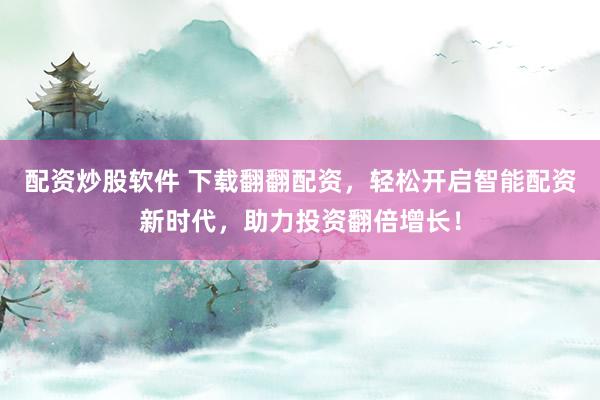 配资炒股软件 下载翻翻配资，轻松开启智能配资新时代，助力投资翻倍增长！