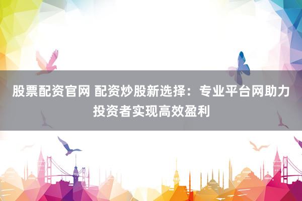 股票配资官网 配资炒股新选择：专业平台网助力投资者实现高效盈利