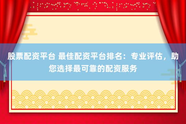股票配资平台 最佳配资平台排名：专业评估，助您选择最可靠的配资服务