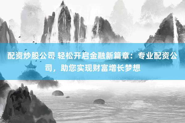 配资炒股公司 轻松开启金融新篇章：专业配资公司，助您实现财富增长梦想