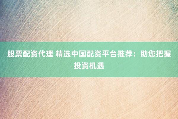 股票配资代理 精选中国配资平台推荐：助您把握投资机遇