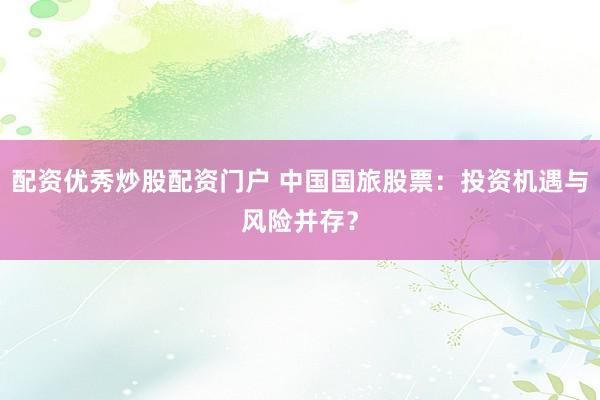 配资优秀炒股配资门户 中国国旅股票：投资机遇与风险并存？
