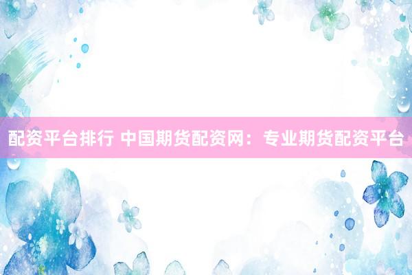 配资平台排行 中国期货配资网：专业期货配资平台
