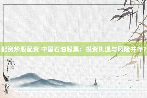 配资炒股配资 中国石油股票：投资机遇与风险并存？