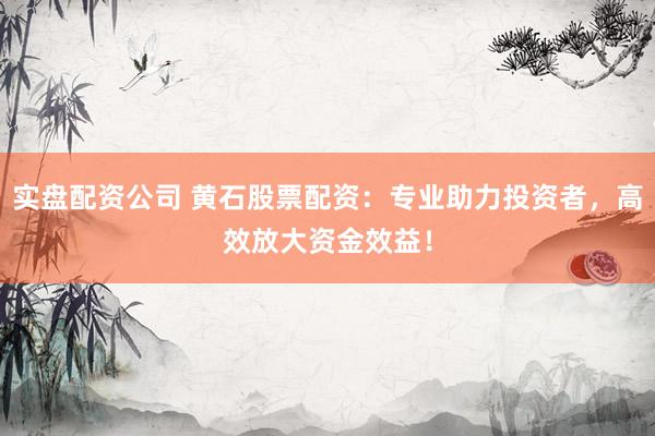 实盘配资公司 黄石股票配资：专业助力投资者，高效放大资金效益！