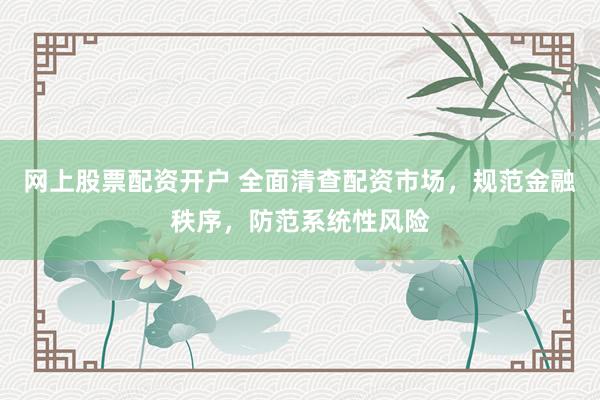 网上股票配资开户 全面清查配资市场，规范金融秩序，防范系统性风险