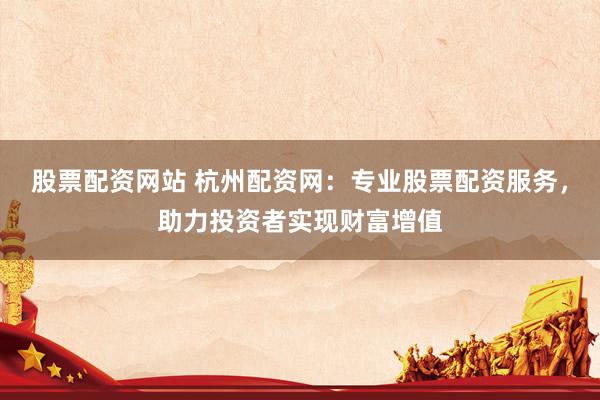股票配资网站 杭州配资网：专业股票配资服务，助力投资者实现财富增值