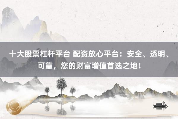 十大股票杠杆平台 配资放心平台：安全、透明、可靠，您的财富增值首选之地！