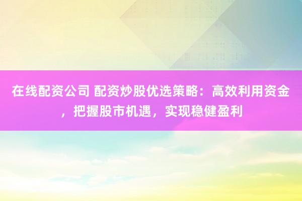 在线配资公司 配资炒股优选策略：高效利用资金，把握股市机遇，实现稳健盈利