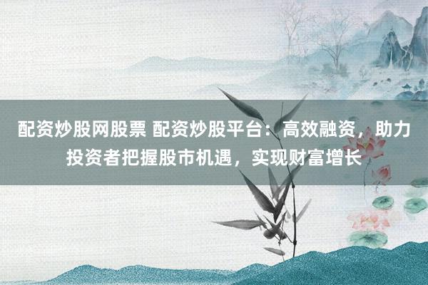配资炒股网股票 配资炒股平台：高效融资，助力投资者把握股市机遇，实现财富增长