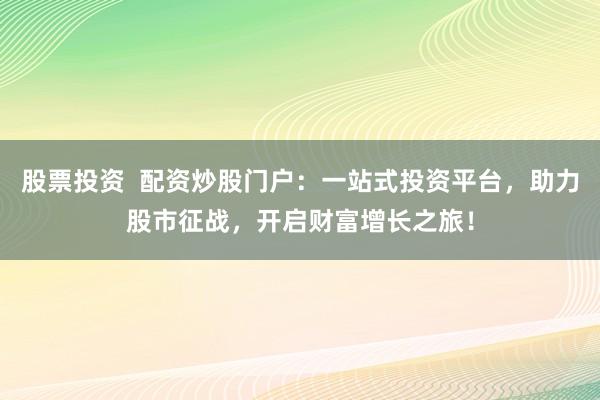 股票投资  配资炒股门户：一站式投资平台，助力股市征战，开启财富增长之旅！