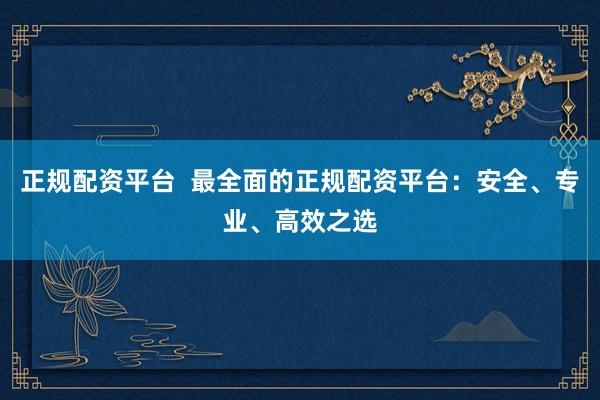 正规配资平台  最全面的正规配资平台：安全、专业、高效之选