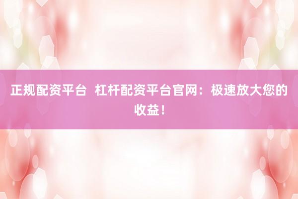 正规配资平台  杠杆配资平台官网：极速放大您的收益！