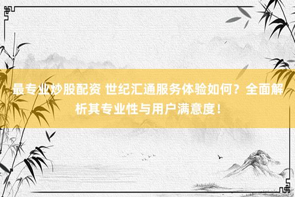 最专业炒股配资 世纪汇通服务体验如何？全面解析其专业性与用户满意度！